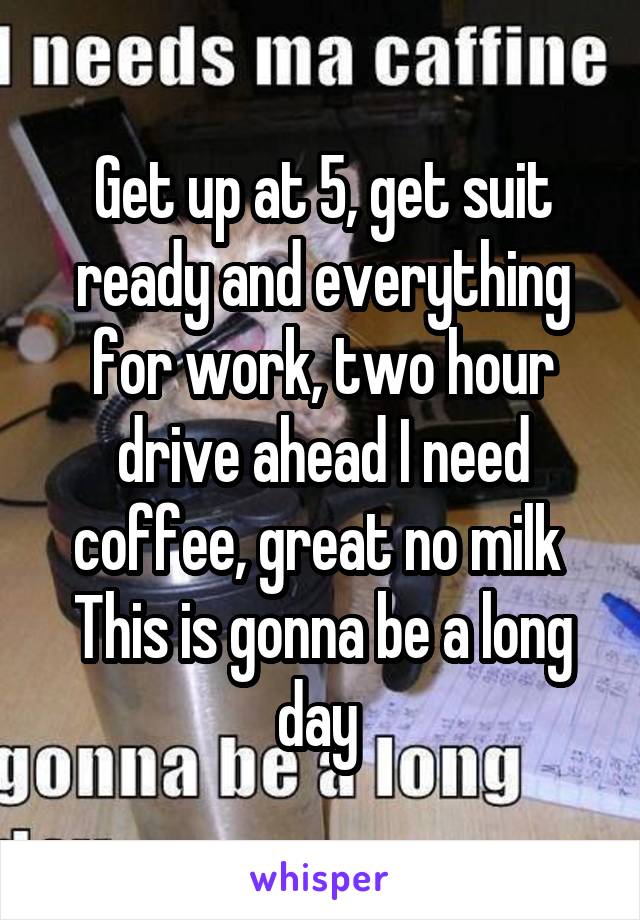 Get up at 5, get suit ready and everything for work, two hour drive ahead I need coffee, great no milk 
This is gonna be a long day 