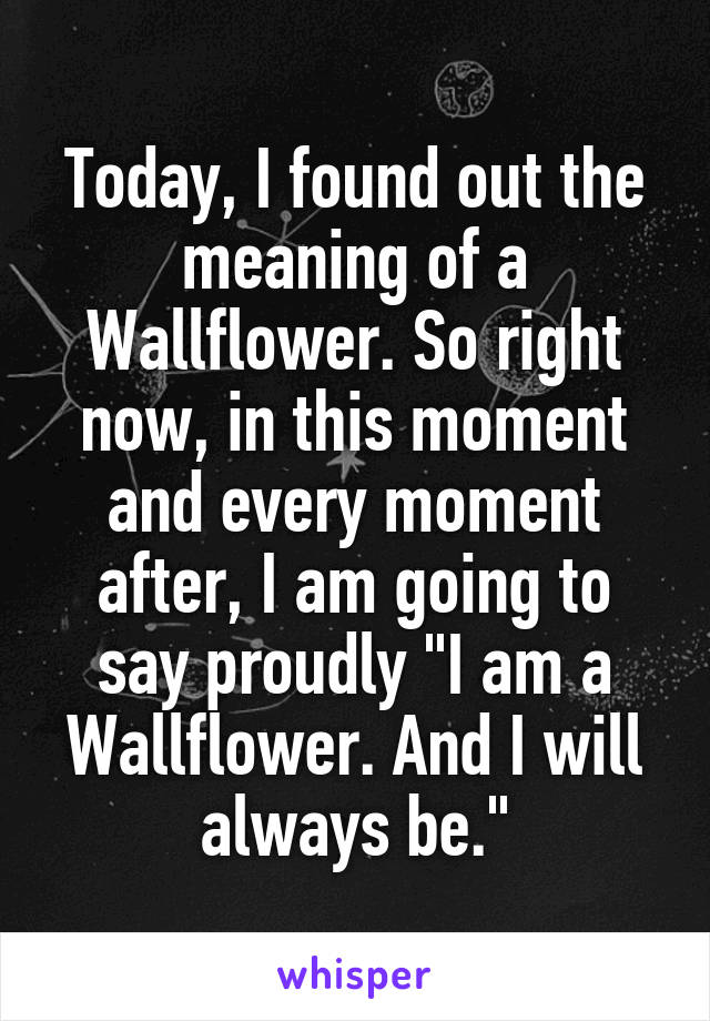 Today, I found out the meaning of a Wallflower. So right now, in this moment and every moment after, I am going to say proudly "I am a Wallflower. And I will always be."