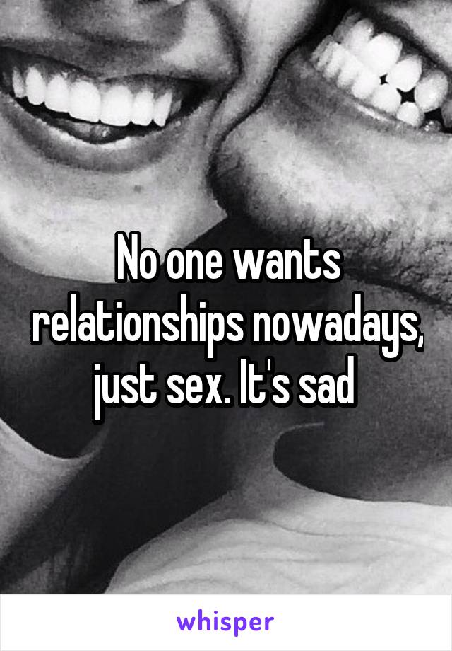 No one wants relationships nowadays, just sex. It's sad 