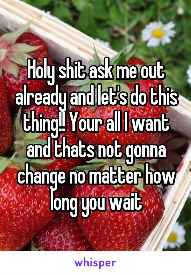 Holy shit ask me out already and let's do this thing!! Your all I want and thats not gonna change no matter how long you wait