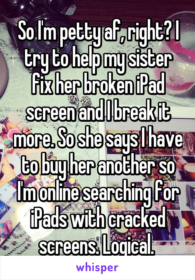 So I'm petty af, right? I try to help my sister fix her broken iPad screen and I break it more. So she says I have to buy her another so I'm online searching for iPads with cracked screens. Logical. 