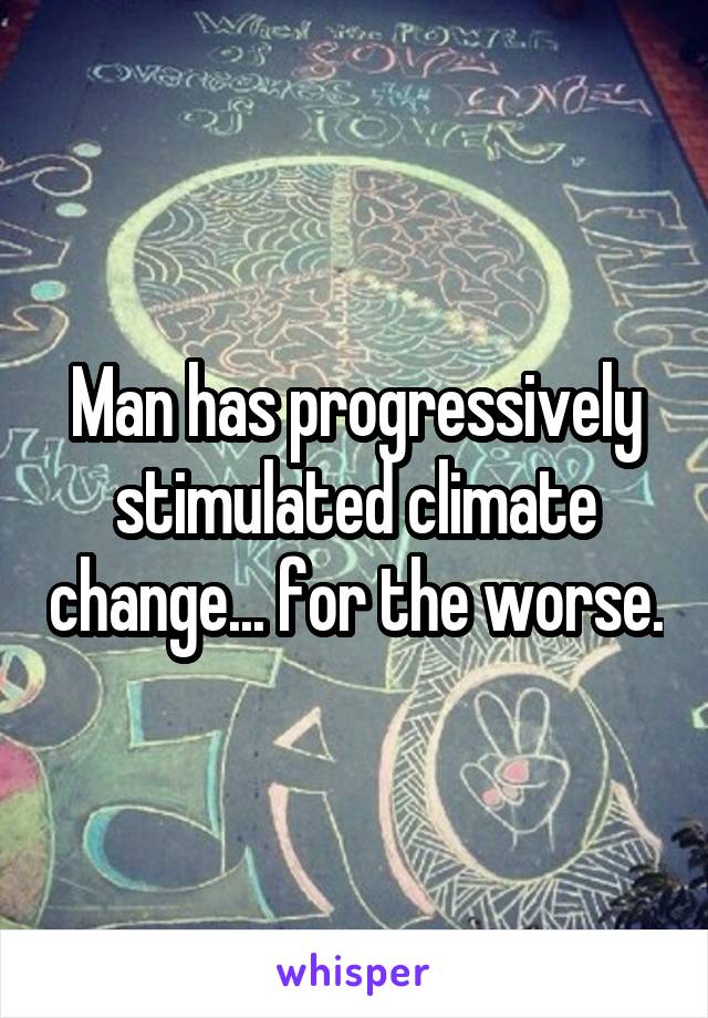 Man has progressively stimulated climate change... for the worse.