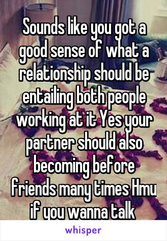 Sounds like you got a good sense of what a relationship should be entailing both people working at it Yes your partner should also becoming before friends many times Hmu if you wanna talk 