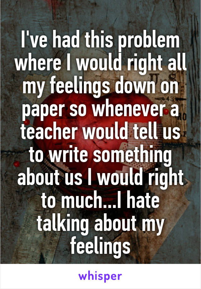 I've had this problem where I would right all my feelings down on paper so whenever a teacher would tell us to write something about us I would right to much...I hate talking about my feelings