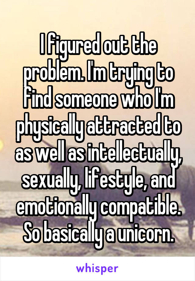 I figured out the problem. I'm trying to find someone who I'm physically attracted to as well as intellectually, sexually, lifestyle, and emotionally compatible. So basically a unicorn.