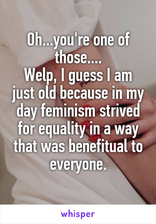 Oh...you're one of those....
Welp, I guess I am just old because in my day feminism strived for equality in a way that was benefitual to everyone.
