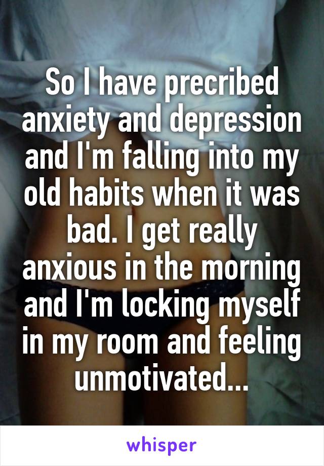 So I have precribed anxiety and depression and I'm falling into my old habits when it was bad. I get really anxious in the morning and I'm locking myself in my room and feeling unmotivated...