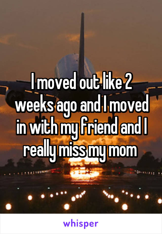 I moved out like 2 weeks ago and I moved in with my friend and I really miss my mom 