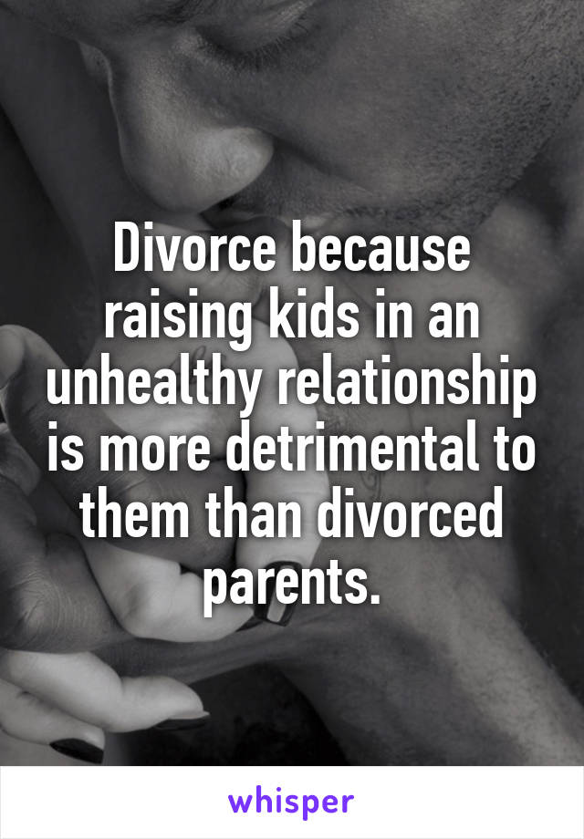 Divorce because raising kids in an unhealthy relationship is more detrimental to them than divorced parents.