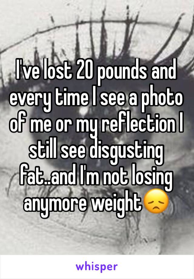 I've lost 20 pounds and every time I see a photo of me or my reflection I still see disgusting fat..and I'm not losing anymore weight😞