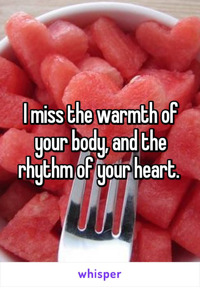 I miss the warmth of your body, and the rhythm of your heart. 