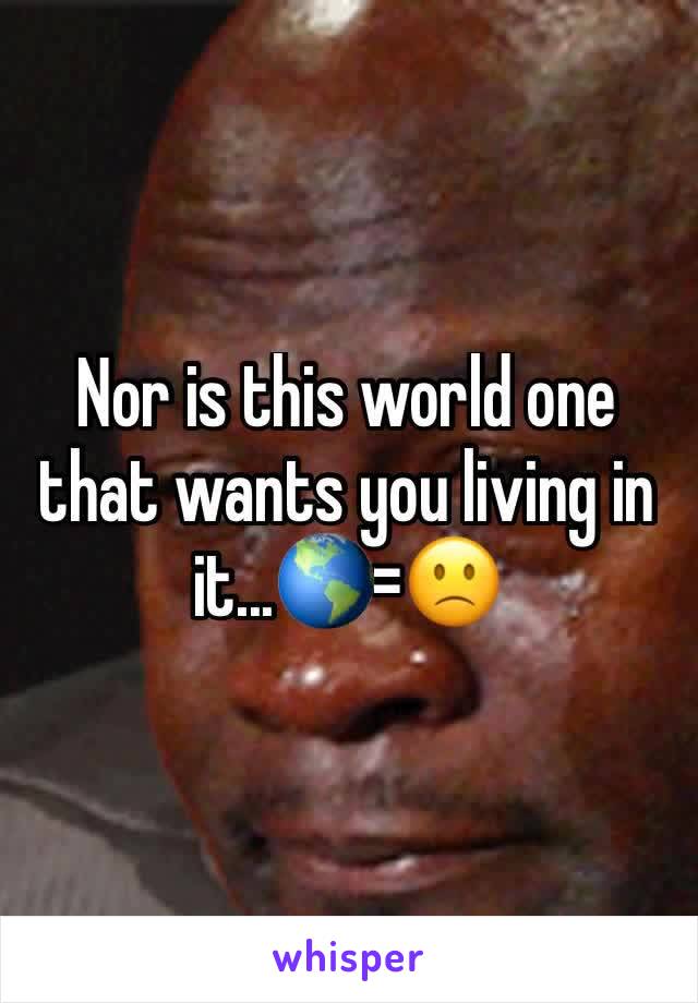 Nor is this world one that wants you living in it...🌎=🙁