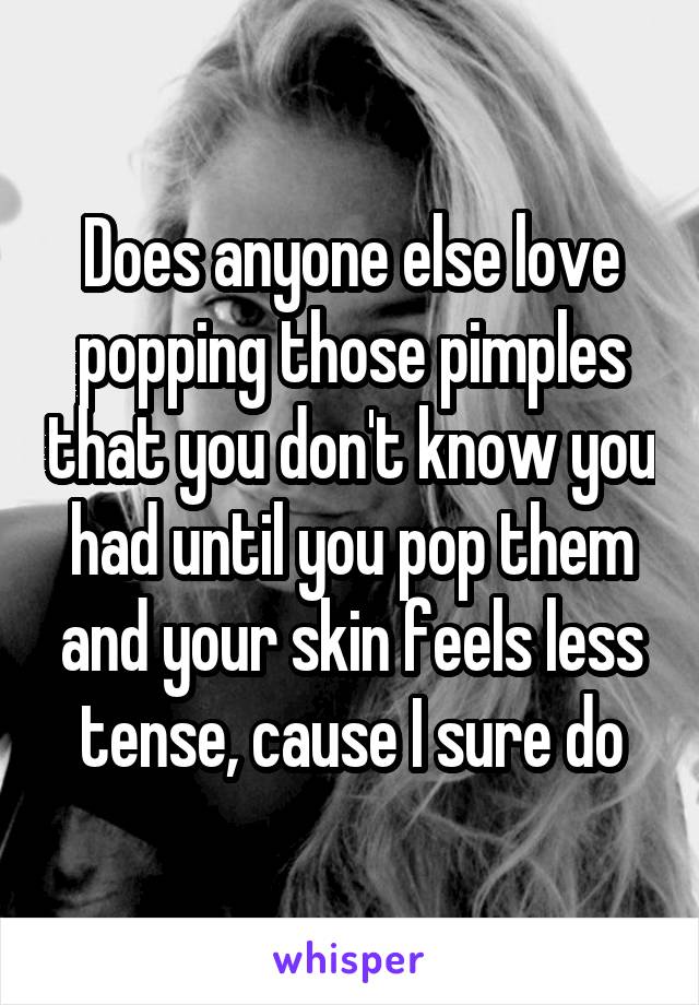 Does anyone else love popping those pimples that you don't know you had until you pop them and your skin feels less tense, cause I sure do