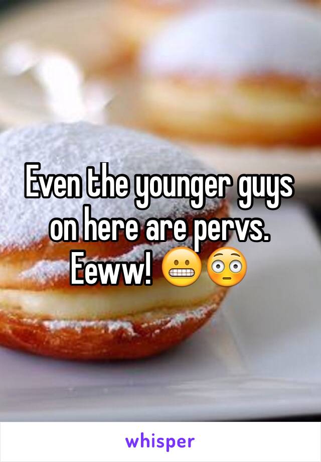 Even the younger guys on here are pervs. Eeww! 😬😳