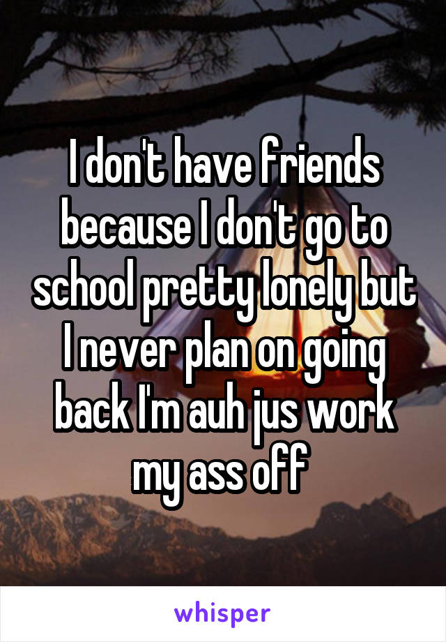 I don't have friends because I don't go to school pretty lonely but I never plan on going back I'm auh jus work my ass off 