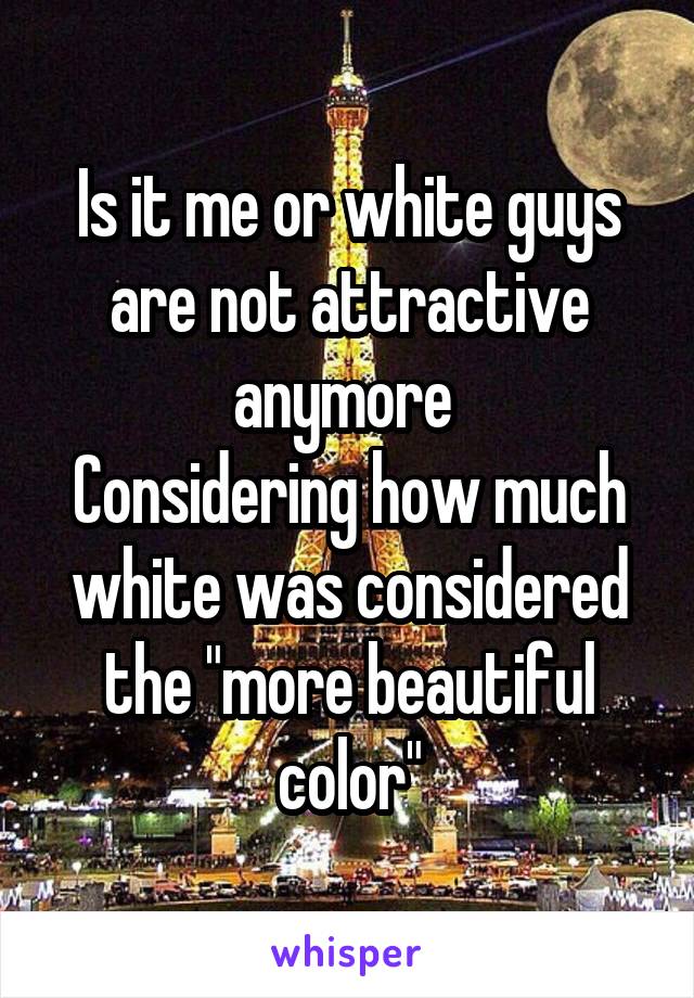 Is it me or white guys are not attractive anymore 
Considering how much white was considered the "more beautiful color"