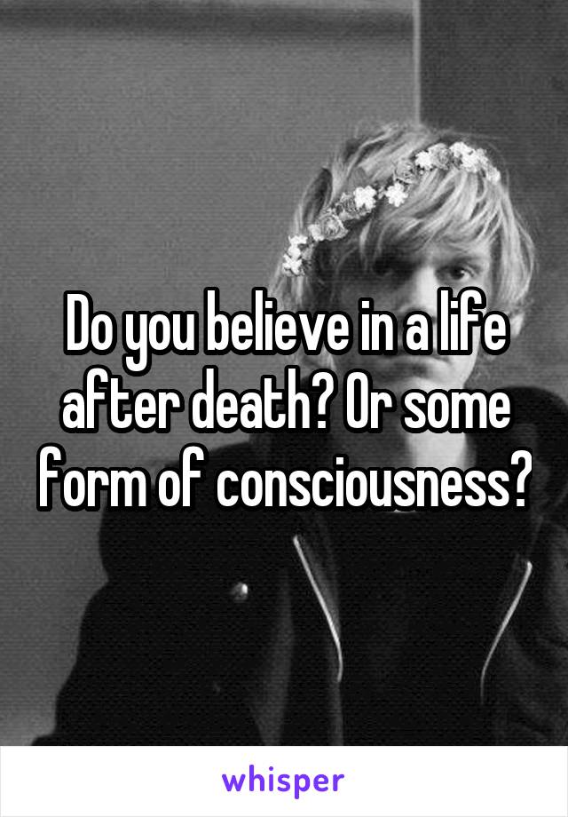 Do you believe in a life after death? Or some form of consciousness?