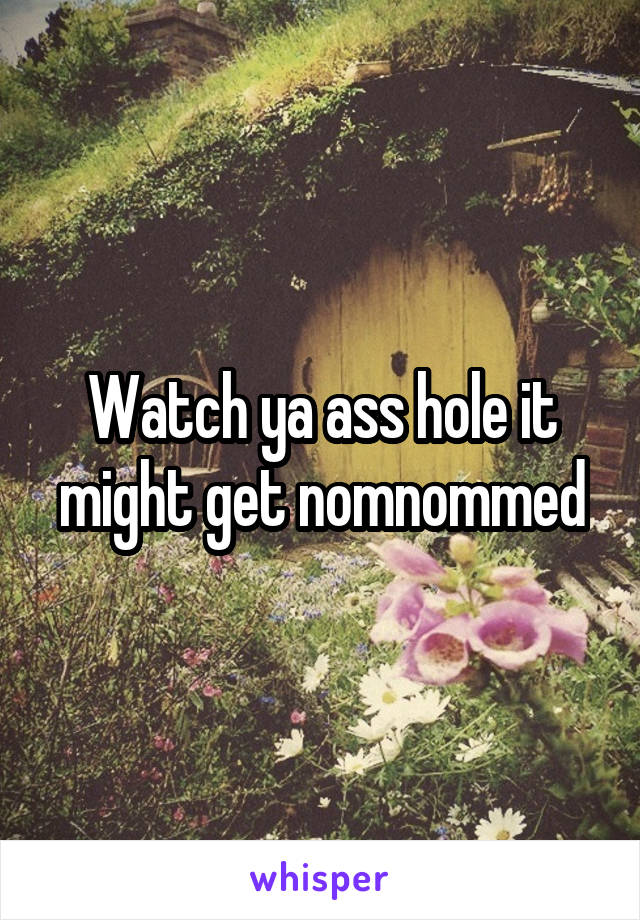 Watch ya ass hole it might get nomnommed