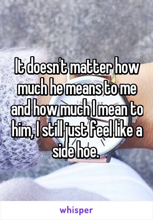 It doesn't matter how much he means to me and how much I mean to him, I still just feel like a side hoe. 