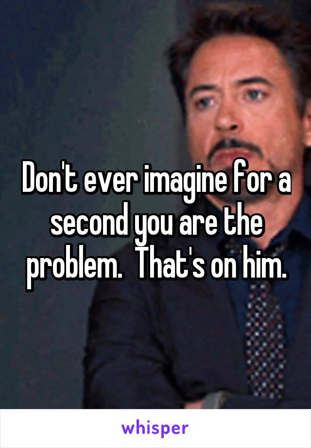 Don't ever imagine for a second you are the problem.  That's on him.