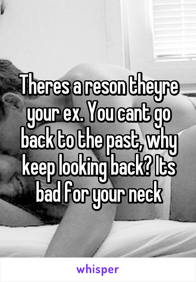 Theres a reson theyre your ex. You cant go back to the past, why keep looking back? Its bad for your neck