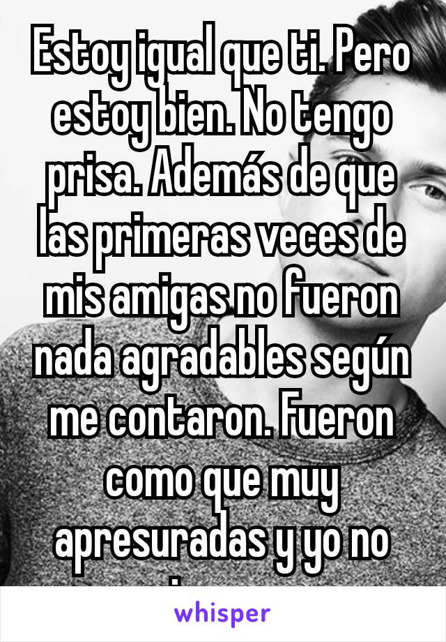 Estoy igual que ti. Pero estoy bien. No tengo prisa. Además de que las primeras veces de mis amigas no fueron nada agradables según me contaron. Fueron como que muy apresuradas y yo no quiero eso.