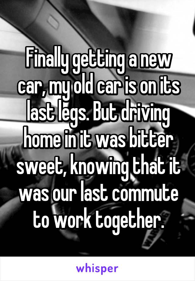 Finally getting a new car, my old car is on its last legs. But driving home in it was bitter sweet, knowing that it was our last commute to work together.