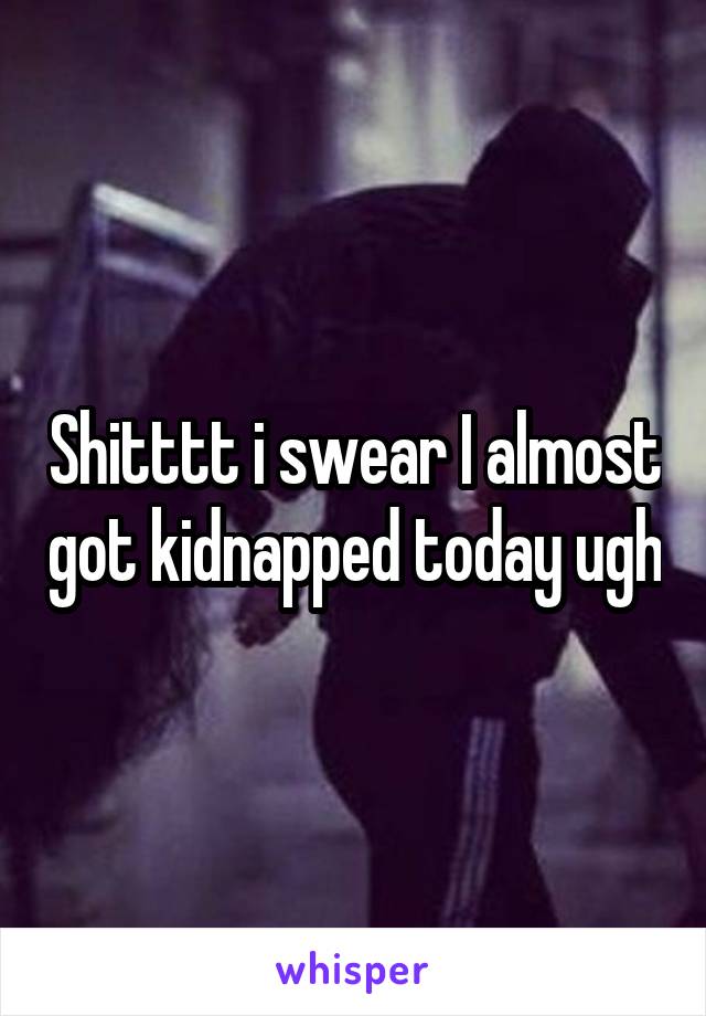 Shitttt i swear I almost got kidnapped today ugh