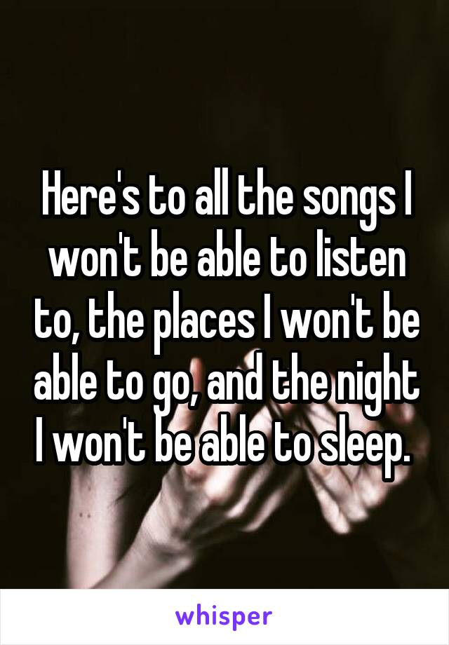 Here's to all the songs I won't be able to listen to, the places I won't be able to go, and the night I won't be able to sleep. 