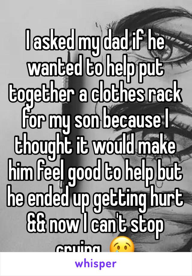 I asked my dad if he wanted to help put together a clothes rack for my son because I thought it would make him feel good to help but he ended up getting hurt && now I can't stop crying. 😢