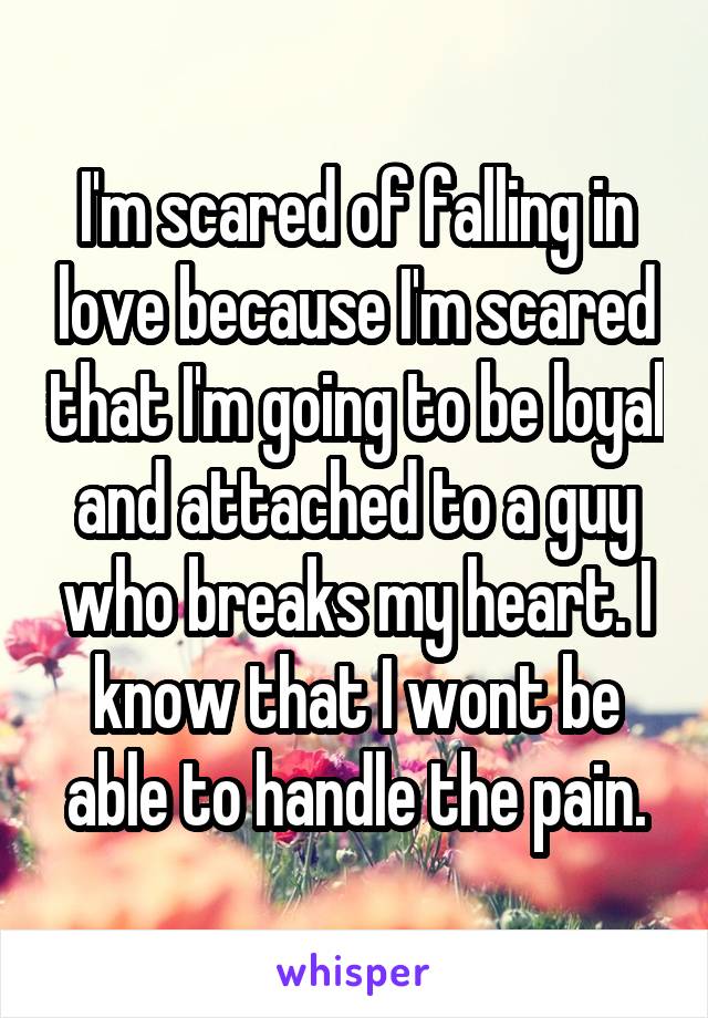 I'm scared of falling in love because I'm scared that I'm going to be loyal and attached to a guy who breaks my heart. I know that I wont be able to handle the pain.