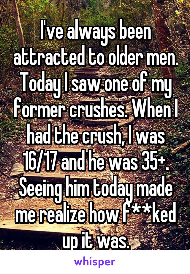 I've always been attracted to older men. Today I saw one of my former crushes. When I had the crush, I was 16/17 and he was 35+. Seeing him today made me realize how f**ked up it was.