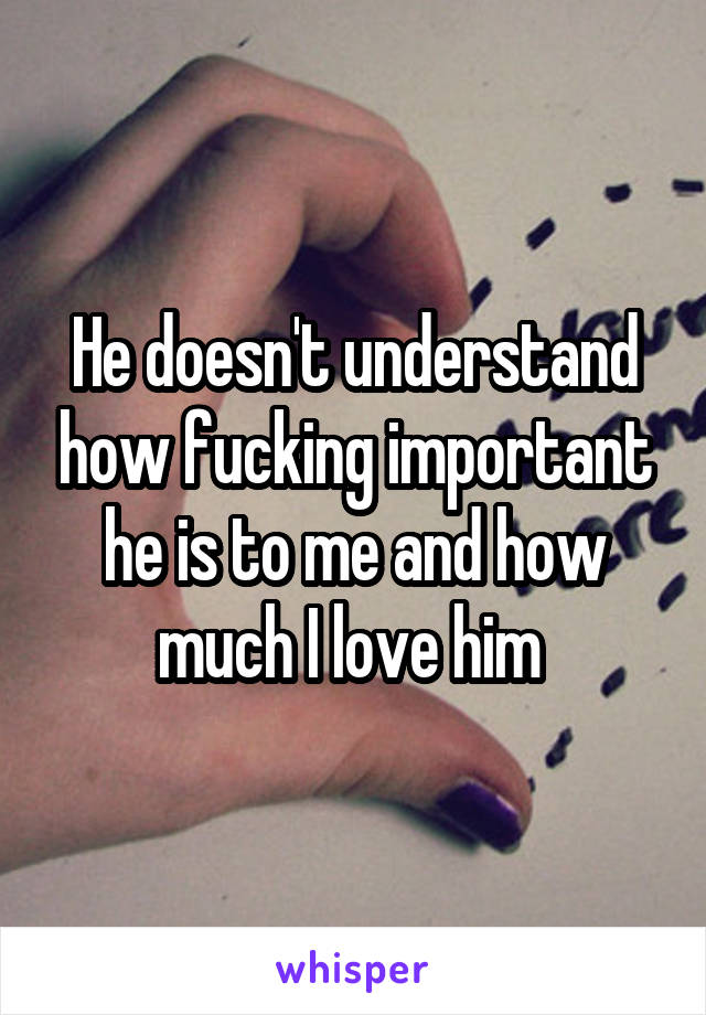 He doesn't understand how fucking important he is to me and how much I love him 