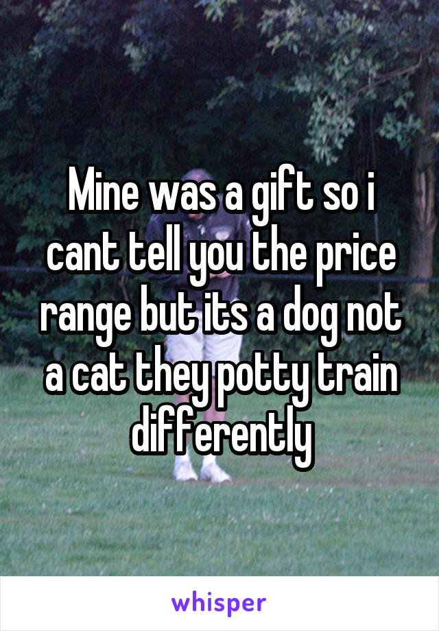 Mine was a gift so i cant tell you the price range but its a dog not a cat they potty train differently