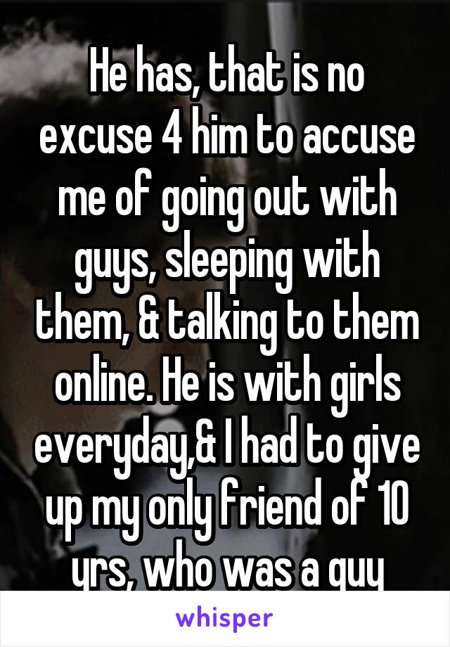 He has, that is no excuse 4 him to accuse me of going out with guys, sleeping with them, & talking to them online. He is with girls everyday,& I had to give up my only friend of 10 yrs, who was a guy