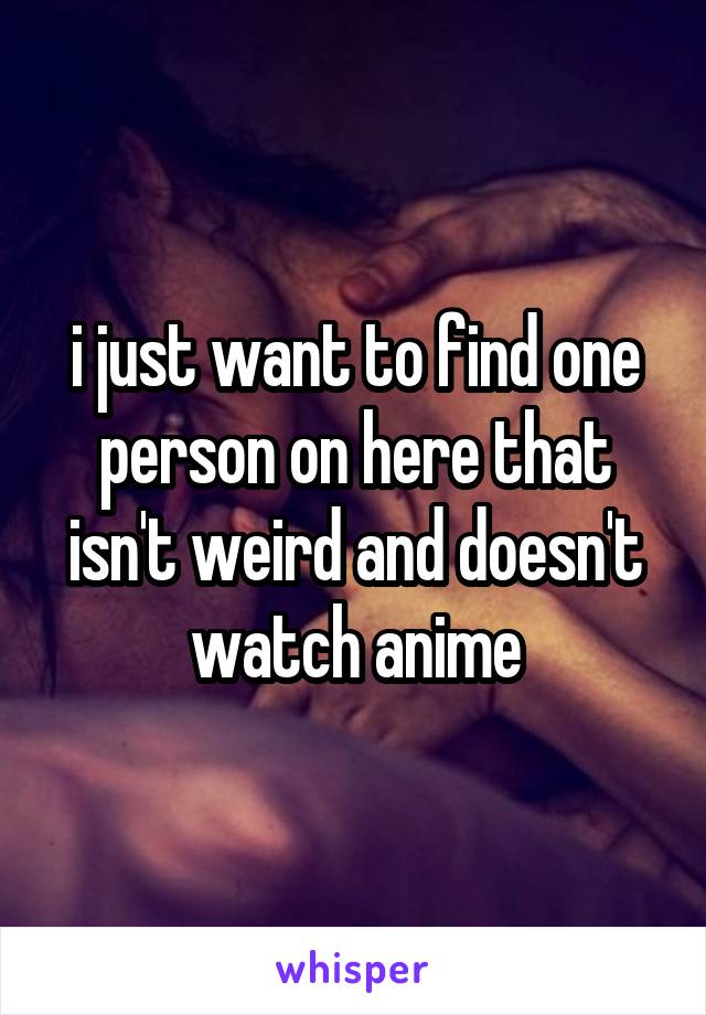 i just want to find one person on here that isn't weird and doesn't watch anime