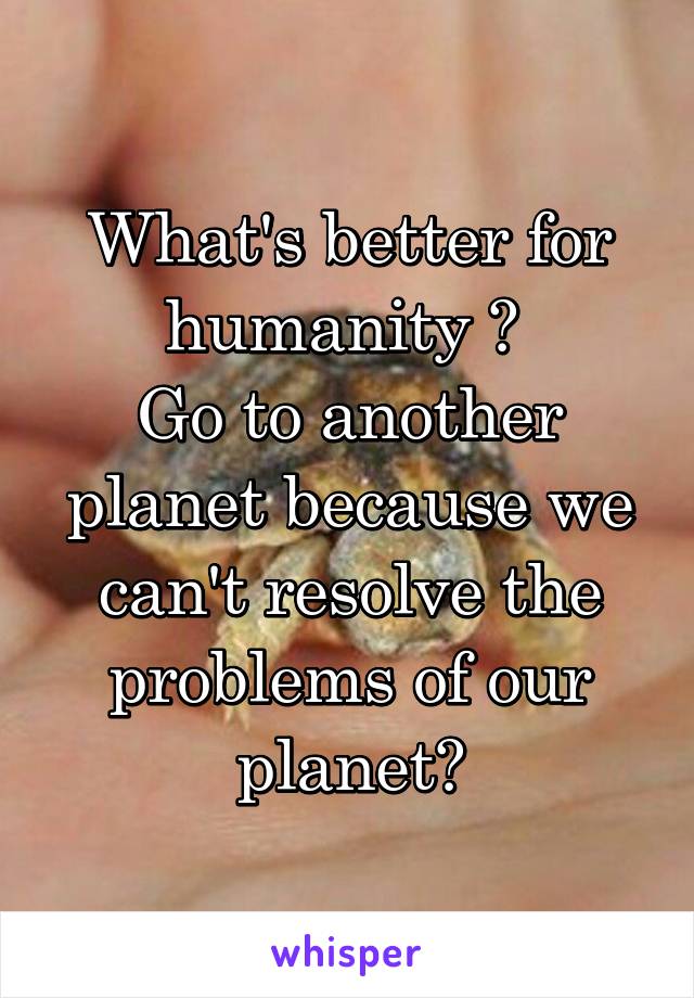 What's better for humanity ? 
Go to another planet because we can't resolve the problems of our planet?