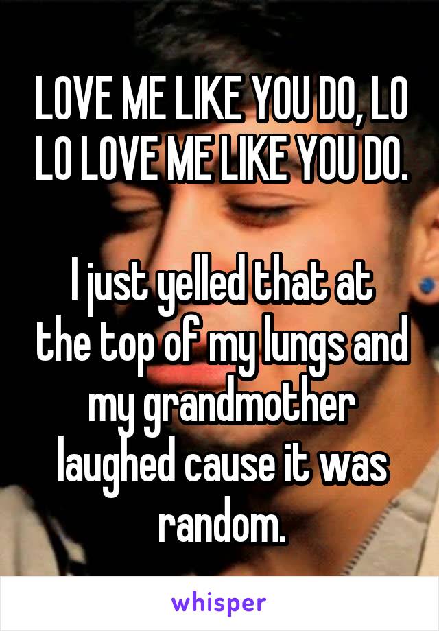 LOVE ME LIKE YOU DO, LO LO LOVE ME LIKE YOU DO.

I just yelled that at the top of my lungs and my grandmother laughed cause it was random.