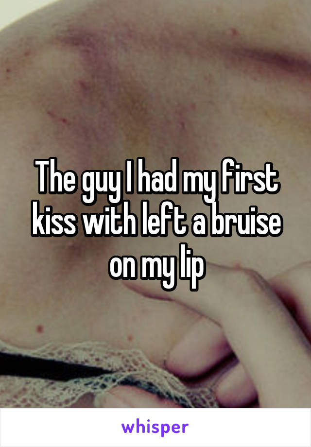 The guy I had my first kiss with left a bruise on my lip