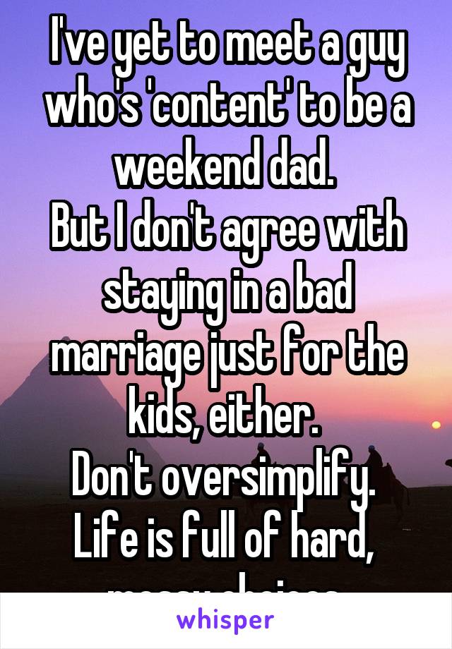 I've yet to meet a guy who's 'content' to be a weekend dad. 
But I don't agree with staying in a bad marriage just for the kids, either. 
Don't oversimplify.  Life is full of hard,  messy choices.