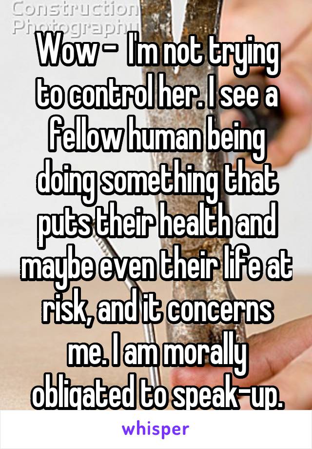 Wow -  I'm not trying to control her. I see a fellow human being doing something that puts their health and maybe even their life at risk, and it concerns me. I am morally obligated to speak-up.