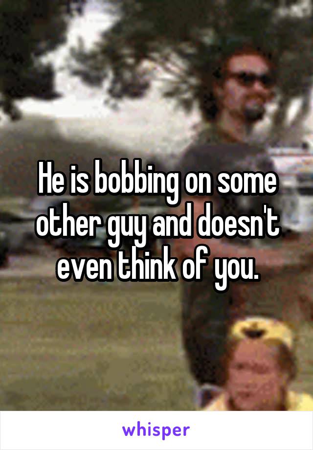 He is bobbing on some other guy and doesn't even think of you.