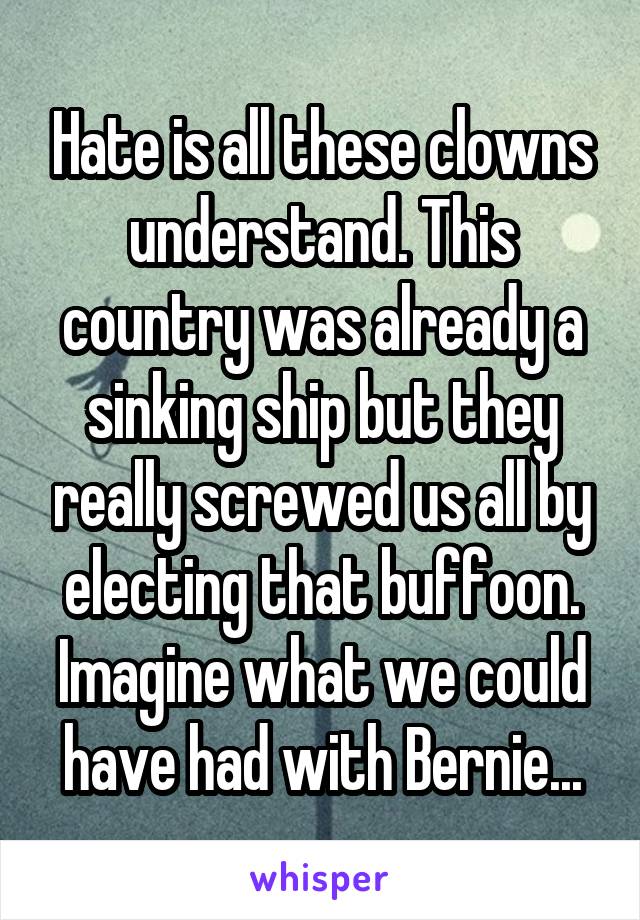 Hate is all these clowns understand. This country was already a sinking ship but they really screwed us all by electing that buffoon. Imagine what we could have had with Bernie...