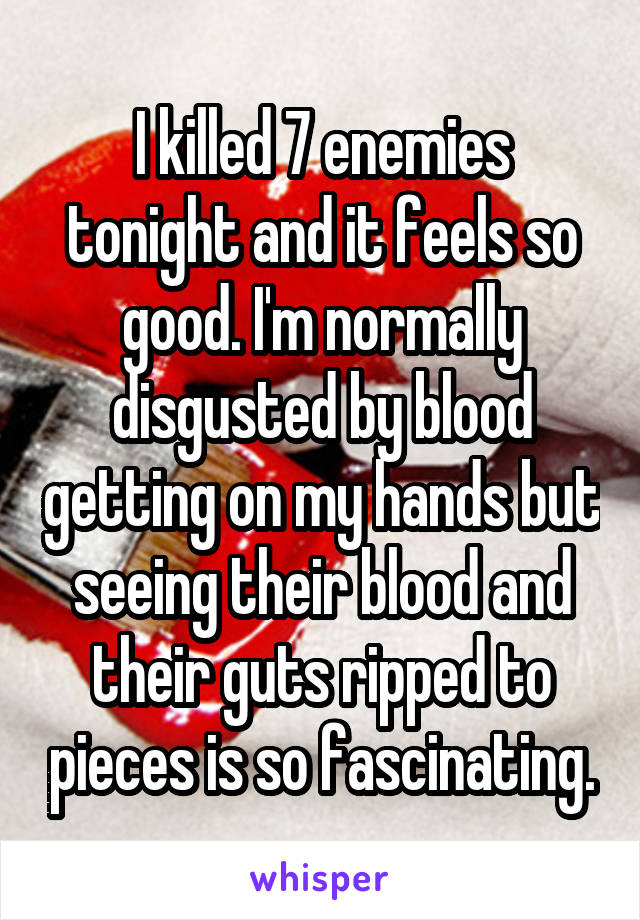 I killed 7 enemies tonight and it feels so good. I'm normally disgusted by blood getting on my hands but seeing their blood and their guts ripped to pieces is so fascinating.