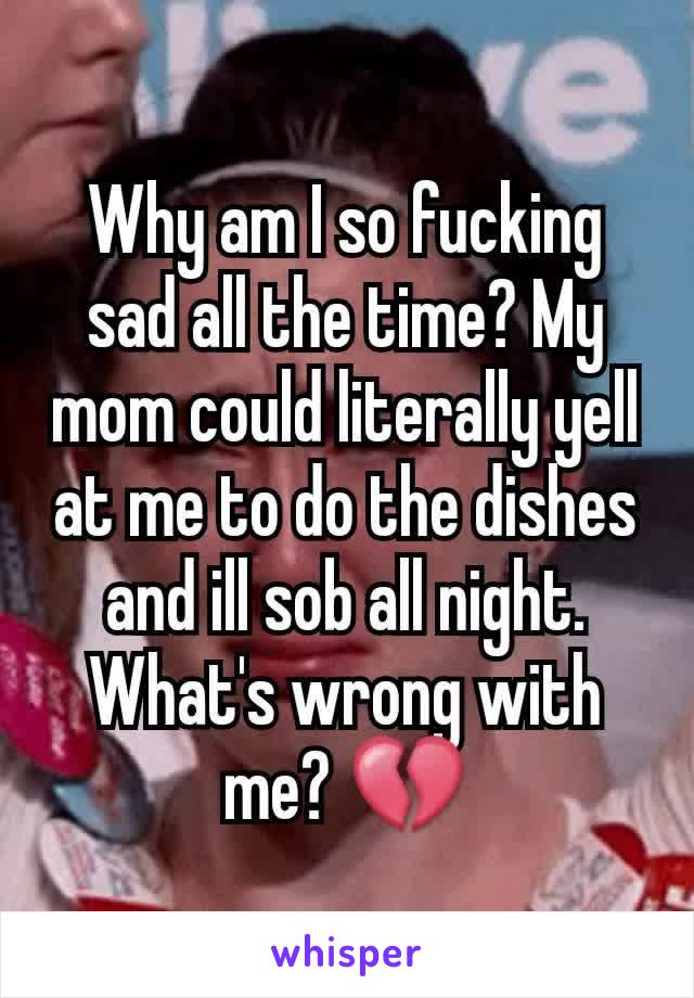 Why am I so fucking sad all the time? My mom could literally yell at me to do the dishes and ill sob all night. What's wrong with me? 💔