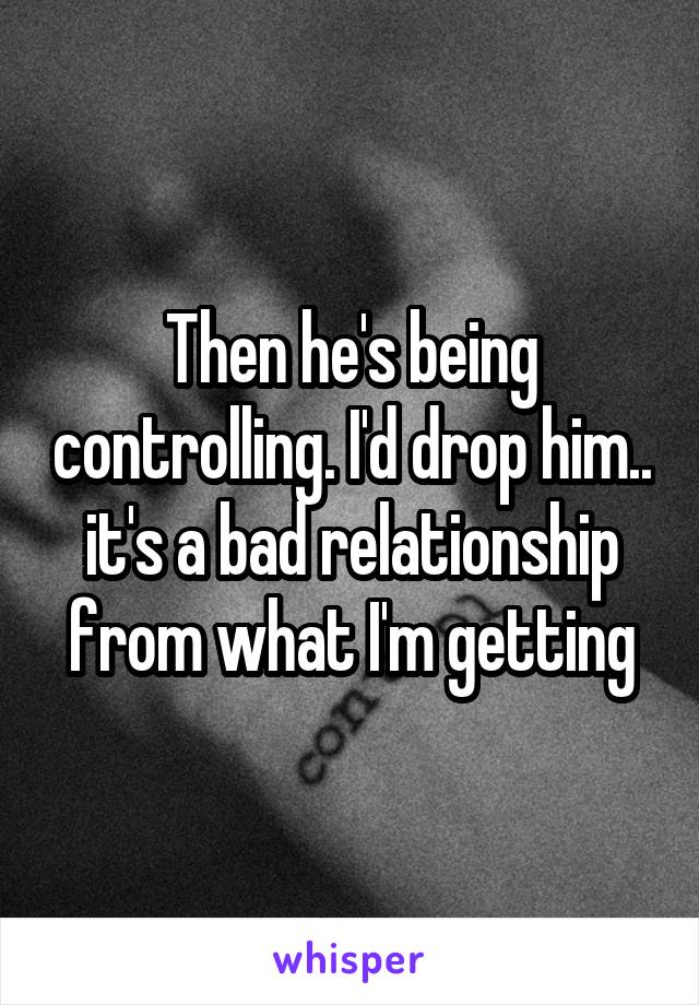 Then he's being controlling. I'd drop him.. it's a bad relationship from what I'm getting