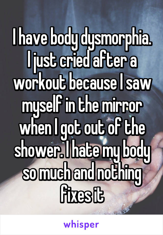 I have body dysmorphia. I just cried after a workout because I saw myself in the mirror when I got out of the shower. I hate my body so much and nothing fixes it