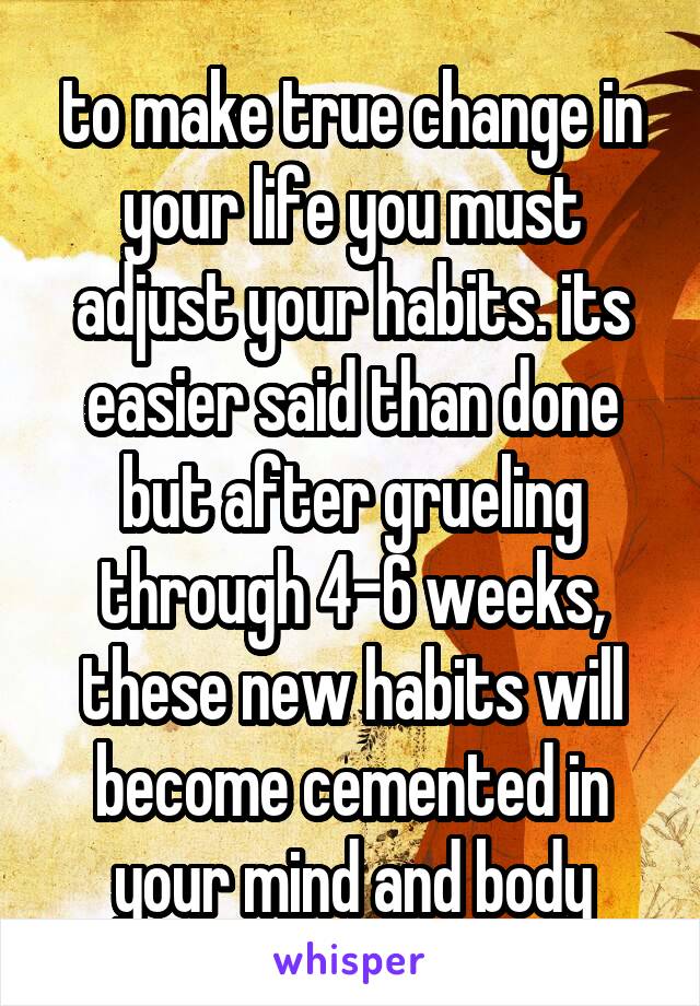 to make true change in your life you must adjust your habits. its easier said than done but after grueling through 4-6 weeks, these new habits will become cemented in your mind and body