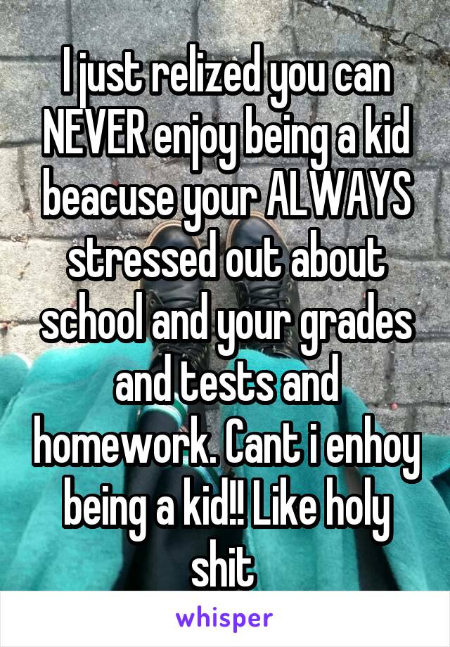 I just relized you can NEVER enjoy being a kid beacuse your ALWAYS stressed out about school and your grades and tests and homework. Cant i enhoy being a kid!! Like holy shit 