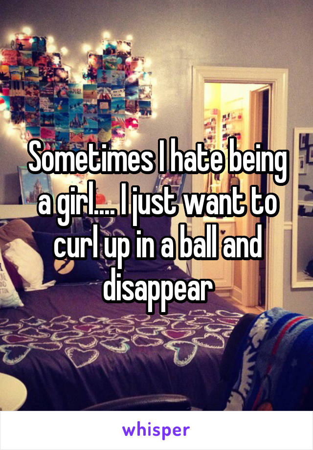 Sometimes I hate being a girl.... I just want to curl up in a ball and disappear